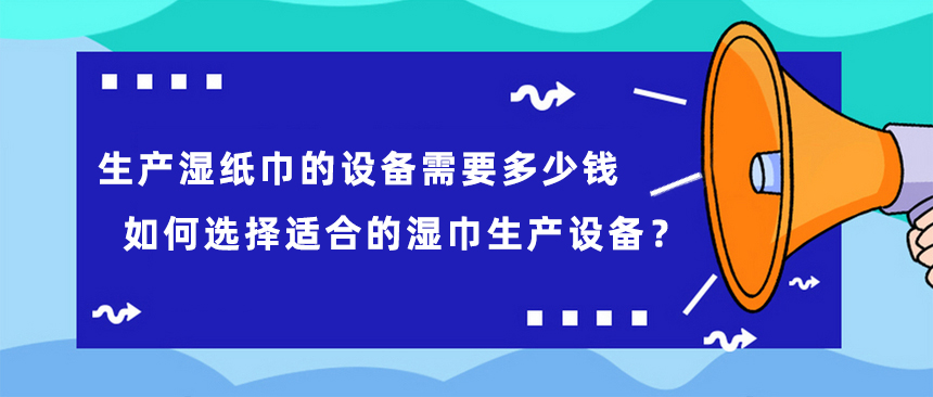 生產(chǎn)濕紙巾的設(shè)備需要多少錢，如何選擇適合的濕巾生產(chǎn)設(shè)備？