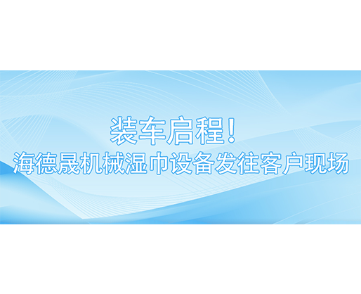 裝車啟程！海德晟機械濕巾設(shè)備發(fā)往客戶現(xiàn)場